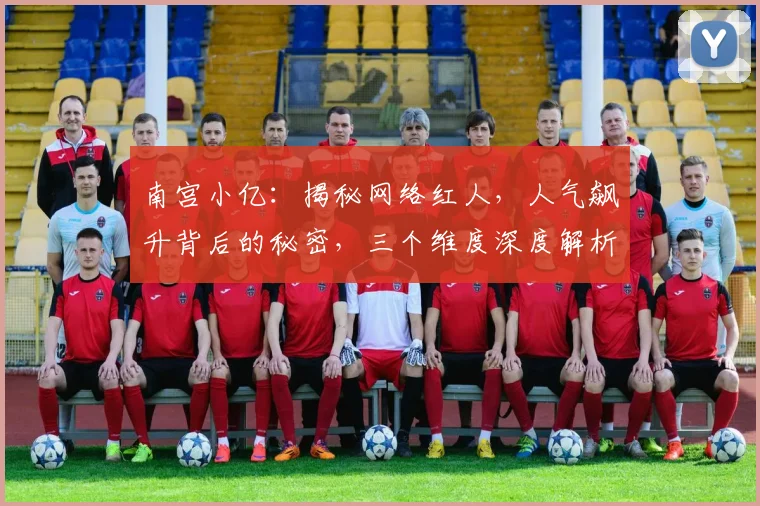 南宫小亿：揭秘网络红人，人气飙升背后的秘密，三个维度深度解析，不容错过