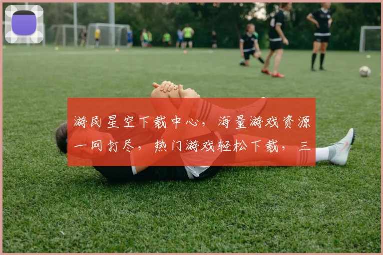 游民星空下载中心，海量游戏资源一网打尽，热门游戏轻松下载，三步轻松实现