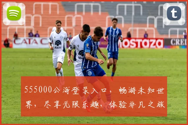 555000公海登录入口，畅游未知世界，尽享无限乐趣，体验非凡之旅，惊喜不断，不容错过