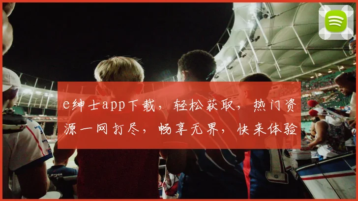 e绅士app下载，轻松获取，热门资源一网打尽，畅享无界，快来体验